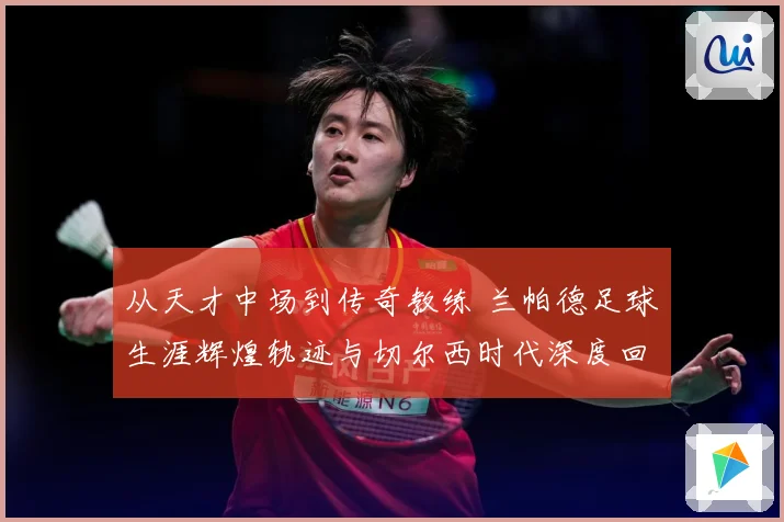 从天才中场到传奇教练 兰帕德足球生涯辉煌轨迹与切尔西时代深度回顾