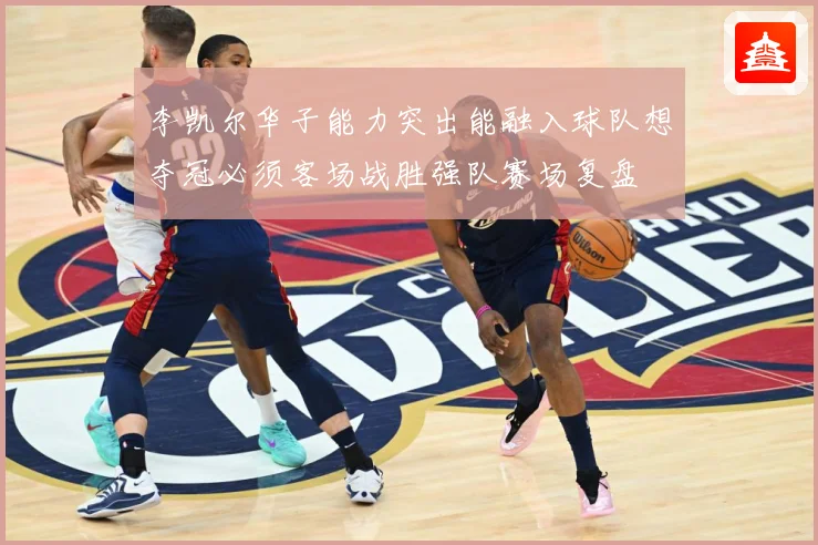李凯尔华子能力突出能融入球队想夺冠必须客场战胜强队赛场复盘