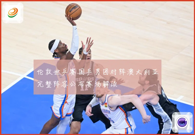 伦敦世乒赛国乒男团对阵澳大利亚完整阵容公布赛场解读