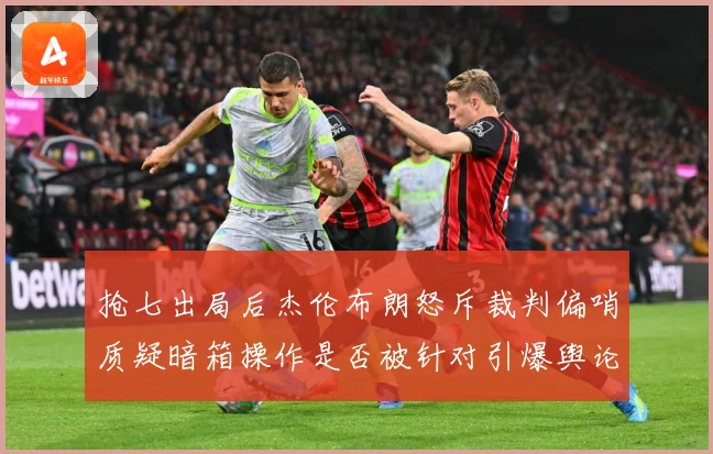 抢七出局后杰伦布朗怒斥裁判偏哨质疑暗箱操作是否被针对引爆舆论赛场复盘