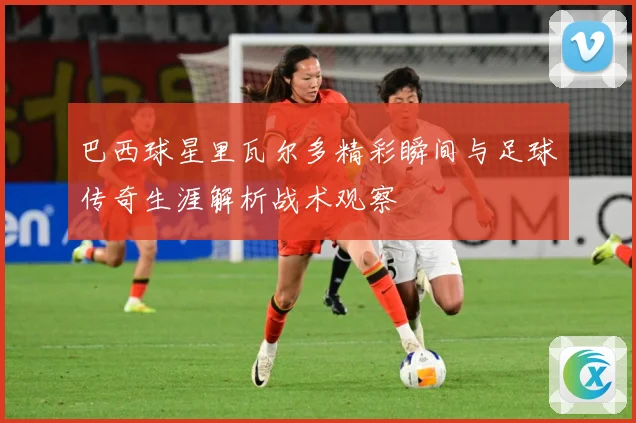 巴西球星里瓦尔多精彩瞬间与足球传奇生涯解析战术观察