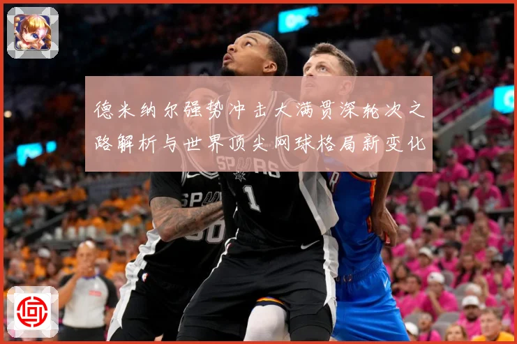 德米纳尔强势冲击大满贯深轮次之路解析与世界顶尖网球格局新变化观察