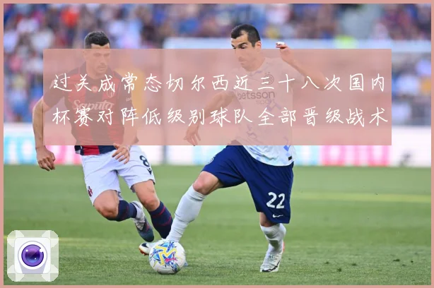 过关成常态切尔西近三十八次国内杯赛对阵低级别球队全部晋级战术观察