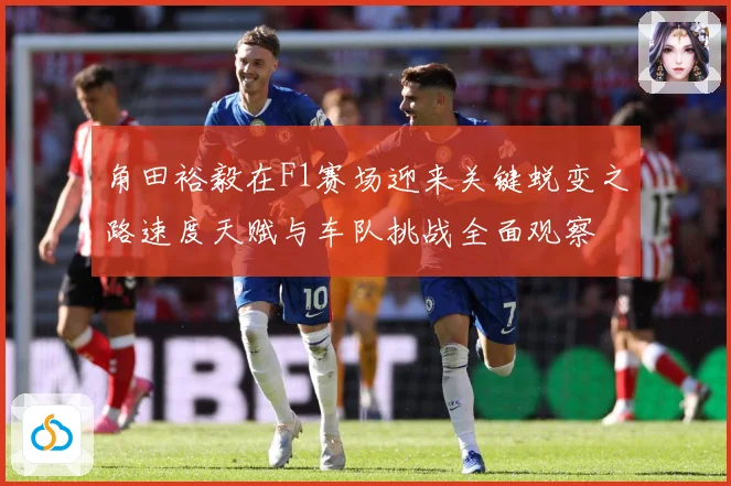 角田裕毅在F1赛场迎来关键蜕变之路速度天赋与车队挑战全面观察