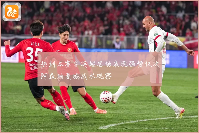 热刺本赛季英超客场表现强势仅次阿森纳曼城战术观察