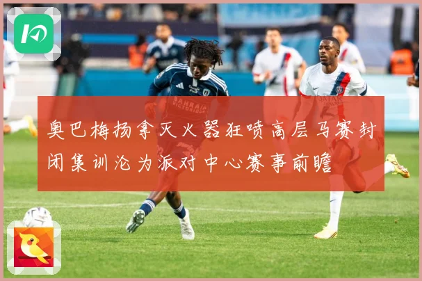 奥巴梅扬拿灭火器狂喷高层马赛封闭集训沦为派对中心赛事前瞻