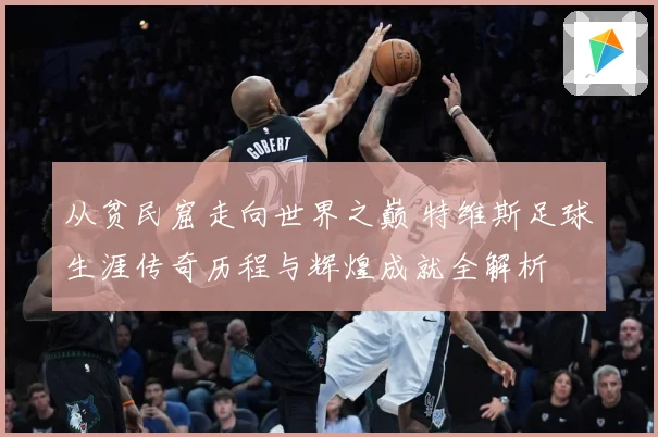 从贫民窟走向世界之巅 特维斯足球生涯传奇历程与辉煌成就全解析