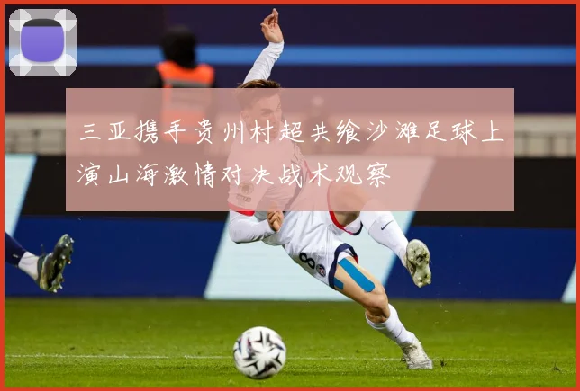 三亚携手贵州村超共飨沙滩足球上演山海激情对决战术观察