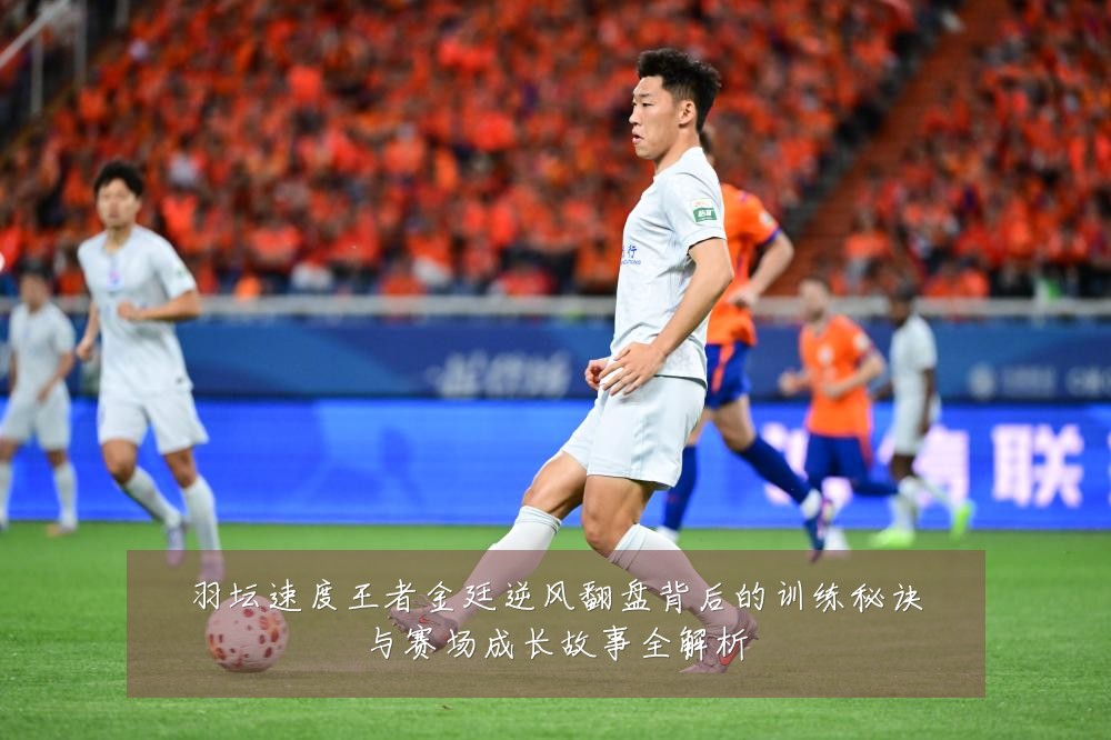 羽坛速度王者金廷逆风翻盘背后的训练秘诀与赛场成长故事全解析